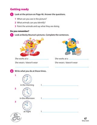 47
forty-seven
Getting ready
1 Look at the picture on Page 46. Answer the questions.
1 What can you see in the picture?
2 What animals can you identify?
3 Point the animals and say what they are doing.
2 Write what you do at these times.
Do you remember?
1 Look at Becky Bounce’s pictures. Complete the sentences.
She works at a .
She wears / doesn’t wear
.
She works at a .
She wears / doesn’t wear
.
1
2
3
in the morning
at night
in the afternoon
I .
I .
I .
 