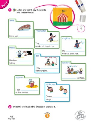 Unit4
48
magic
He does
tricks.
forty-eight
4
BLM
1 Listen and point. Say the words
and the sentences.
make you
2 Write the words and the phrases in Exercise 1.
meat
Lions eat .
magician
The
wears a black hat.
sell
They
hamburgers.
popcorn
I eat
at the movies.
Clowns
laugh.
Vendors
sell food.
ringmaster
The
works at the circus.
 