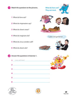 49
forty-nine
2 Answer the questions in Exercise 1.
1 .
2 .
3 .
4 .
5 .
6 .
1 What do lions eat?
2 What do ringmasters say?
3 What do clowns wear?
4 What do magicians do?
5 What do circus vendors sell?
6 What do clowns do?
1 Match the questions to the pictures.
Homew
ork Book p
age19
What do lions eat?
They eat meat.
Lions eat meat
“Ladies and gentlemen . . .”
 