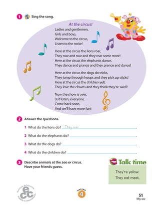 51
fifty-one
1 Sing the song.
Ladies and gentlemen,
Girls and boys,
Welcome to the circus,
Listen to the noise!
Here at the circus the lions roar,
They roar and roar and they roar some more!
Here at the circus the elephants dance,
They dance and prance and they prance and dance!
Here at the circus the dogs do tricks,
They jump through hoops and they pick up sticks!
Here at the circus the children yell,
They love the clowns and they think they’re swell!
Now the show is over,
But listen, everyone.
Come back soon,
And we’ll have more fun!
2 Answer the questions.
1 What do the lions do? .
2 What do the elephants do? .
3 What do the dogs do? .
4 What do the children do? .
3 Describe animals at the zoo or circus.
Have your friends guess.
They roar
At the circus!
They’re yellow.
They eat meat.
 