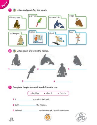 52
fifty-two
1 Listen and point. Say the words.
Unit4
chimpanzee
parrot
finish
eagle
2
3
4
51
orca whale
start
bathe
zookeeper
bathe start finish
1 I school at 8 o’clock.
2 Let’s the hippos.
3 When I my homework, I watch television.
2 Listen again and write the names.
3 Complete the phrases with words from the box.
Homew
ork Book p
age21
 