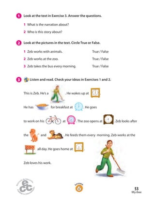 53
fifty-three
1 Look at the text in Exercise 3. Answer the questions.
1 What is the narration about?
2 Who is this story about?
2 Look at the pictures in the text. Circle True or False.
1 Zeb works with animals. True / False
2 Zeb works at the zoo. True / False
3 Zeb takes the bus every morning. True / False
3 Listen and read. Check your ideas in Exercises 1 and 2.
This is Zeb. He’s a   . He wakes up at  .
He has   for breakfast at  . He goes
to work on his     at  . The zoo opens at . Zeb looks after
the and . He feeds them every morning. Zeb works at the
all day. He goes home at .
Zeb loves his work.
 