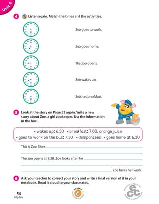 54
fifty-four
wakes up: 6.30 breakfast: 7.00, orange juice
goes to work on the bus: 7.30 chimpanzees goes home at 6.30
Unit4
4 Listen again. Match the times and the activities.
5 Look at the story on Page 53 again. Write a new
story about Zoe, a girl zookeeper. Use the information
in the box.
6 Ask your teacher to correct your story and write a final version of it in your
notebook. Read it aloud to your classmates.
This is Zoe. She’s
.
The zoo opens at 8:30. Zoe looks after the
Zoe loves her work.
Zeb has breakfast.
Zeb wakes up.
The zoo opens.
Zeb goes home.
Zeb goes to work.
Homew
ork Book p
age22
 