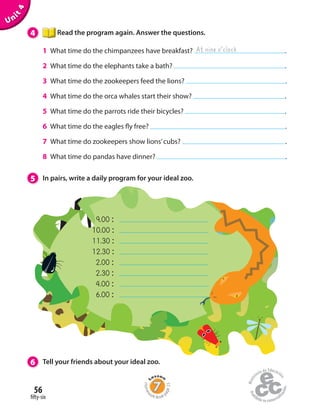 56
fifty-six
Unit4
4 Read the program again. Answer the questions.
1 What time do the chimpanzees have breakfast? .
2 What time do the elephants take a bath? .
3 What time do the zookeepers feed the lions? .
4 What time do the orca whales start their show? .
5 What time do the parrots ride their bicycles? .
6 What time do the eagles fly free? .
7 What time do zookeepers show lions’cubs? .
8 What time do pandas have dinner? .
At nine o’clock
5 In pairs, write a daily program for your ideal zoo.
6 Tell your friends about your ideal zoo.
9.00 :
10.00 :
11.30 :
12.30 :
2.00 :
2.30 :
4.00 :
6.00 :
Homew
ork Book p
age23
 