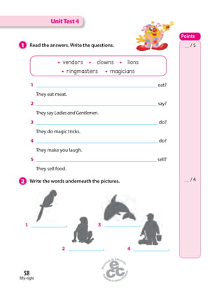58
fifty-eight
2 Write the words underneath the pictures.
1 Read the answers. Write the questions.
1 eat?
They eat meat.
2 say?
They say LadiesandGentlemen.
3 do?
They do magic tricks.
4 do?
They make you laugh.
5 sell?
They sell food.
1 .
2 .
3 .
4 .
UnitTest 4
Points
__ / 5
__ / 4
vendors clowns lions
ringmasters magicians
 