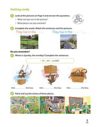 five
5
Getting ready
1 Look at the pictures on Page 4 and answer the questions.
1 What can you see in the picture?
2 What places can you mention?
2 Complete the words. Match the sentences and the pictures.
2 Point and say the names of these places.
Do you remember?
1 Where is Spunky, the monkey? Complete the sentences.
in on under
He’s the box. He’s the box. He’s the box.
They live in the city. They live in the country.
 