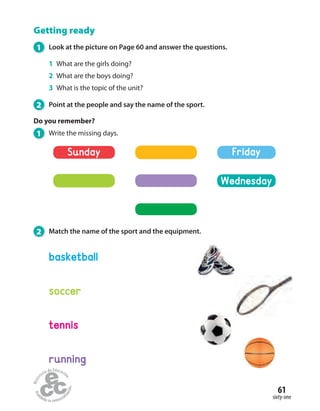 61
sixty-one
Getting ready
1 Look at the picture on Page 60 and answer the questions.
1 What are the girls doing?
2 What are the boys doing?
3 What is the topic of the unit?
2 Point at the people and say the name of the sport.
Do you remember?
1 Write the missing days.
2 Match the name of the sport and the equipment.
soccer
tennis
basketball
running
Sunday
Wednesday
Friday
 