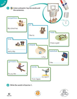 Unit5
62
sixty-two
5
BLM
1 Listen and point. Say the words and
the sentences.
2 Write the words in Exercise 1.
competitions
My school has
.
win
I like to
.
volleyball
is fun.
basketball
I like .
medal
I have a gold
.
train
I
every day.
gymnastics
Do you like ?
karate
is a sport
from Japan.
Homew
ork Book p
age24
 