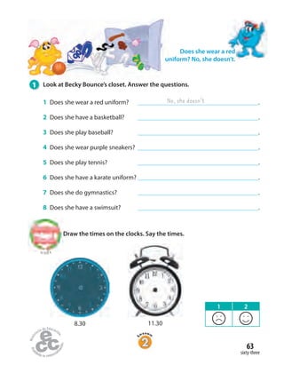63
sixty-three
1 Look at Becky Bounce’s closet. Answer the questions.
1 Does she wear a red uniform? .
2 Does she have a basketball? .
3 Does she play baseball? .
4 Does she wear purple sneakers? .
5 Does she play tennis? .
6 Does she have a karate uniform? .
7 Does she do gymnastics? .
8 Does she have a swimsuit? .
No, she doesn’t
Draw the times on the clocks. Say the times.
Does she wear a red
uniform? No, she doesn’t.
to Unit 4
8.30 11.30
1 2
 