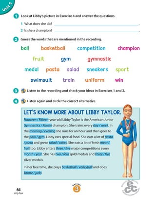 64
sixty-four
Unit5
1 Look at Libby’s picture in Exercise 4 and answer the questions.
1 What does she do? .
2 Is she a champion? .
2 Guess the words that are mentioned in the recording.
Fourteen / Fifteen-year-old Libby Taylor is the American Junior
Gymnastics / Karate champion. She trains every day / week. In
the morning / evening she runs for an hour and then goes to
the park / gym. Libby eats special food. She eats a lot of pasta
/ pizza and green salad / cakes. She eats a lot of fresh meat /
fruit too. Libby enters three / five major competitions every
month / year. She has two / four gold medals and three / five
silver medals.
In her free time, she plays basketball / volleyball and does
karate / judo.
ball basketball competition champion
fruit gym gymnastic
medal pasta salad sneakers sport
swimsuit train uniform win
3 Listen to the recording and check your ideas in Exercises 1 and 2.
4 Listen again and circle the correct alternative.
LET’S KNOW MORE ABOUT LIBBY TAYLOR.
 