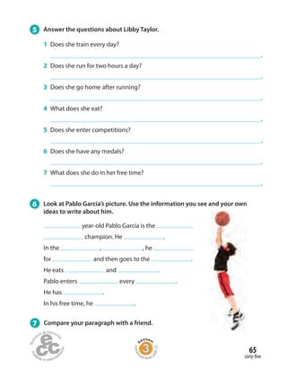 65
sixty-five
5 Answer the questions about Libby Taylor.
1 Does she train every day?
.
2 Does she run for two hours a day?
.
3 Does she go home after running?
.
4 What does she eat?
.
5 Does she enter competitions?
.
6 Does she have any medals?
.
7 What does she do in her free time?
.
6 Look at Pablo García’s picture. Use the information you see and your own
ideas to write about him.
7 Compare your paragraph with a friend.
year-old Pablo García is the
champion. He .
In the , , he
for and then goes to the .
He eats and .
Pablo enters every .
He has .
In his free time, he .
Homew
ork Book p
age25
 