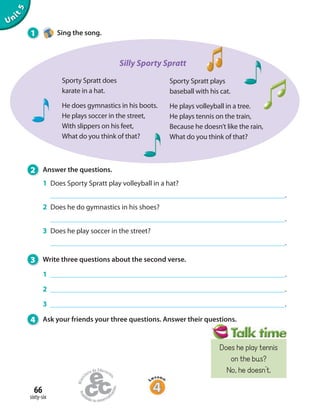 66
sixty-six
Unit5
2 Answer the questions.
1 Does Sporty Spratt play volleyball in a hat?
.
2 Does he do gymnastics in his shoes?
.
3 Does he play soccer in the street?
.
3 Write three questions about the second verse.
1 .
2 .
3 .
4 Ask your friends your three questions. Answer their questions.
Sporty Spratt plays
baseball with his cat.
He plays volleyball in a tree.
He plays tennis on the train,
Because he doesn’t like the rain,
What do you think of that?
Sporty Spratt does
karate in a hat.
He does gymnastics in his boots.
He plays soccer in the street,
With slippers on his feet,
What do you think of that?
1 Sing the song.
Silly Sporty Spratt
Does he play tennis
on the bus?
No, he doesn’t.
 