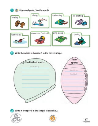 67
sixty-seven
Individual sports
Team
sports
swimming
American
football
1 Listen and point. Say the words.
boxing
diving swimming ice skating
ice hockey American football ping-pong
running
2 Write the words in Exercise 1 in the correct shape.
3 Write more sports in the shapes in Exercise 2.
Homew
ork Book p
age26
 