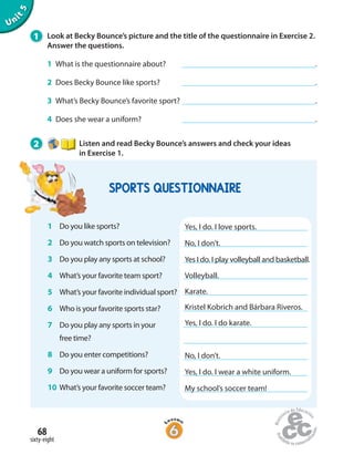 68
sixty-eight
Unit5
1 Look at Becky Bounce’s picture and the title of the questionnaire in Exercise 2.
Answer the questions.
1 What is the questionnaire about? .
2 Does Becky Bounce like sports? .
3 What’s Becky Bounce’s favorite sport? .
4 Does she wear a uniform? .
2 Listen and read Becky Bounce’s answers and check your ideas
in Exercise 1.
1 Do you like sports?
2 Do you watch sports on television?
3 Do you play any sports at school?
4 What’s your favorite team sport?
5 What’s your favorite individual sport?
6 Who is your favorite sports star?
7 Do you play any sports in your
free time?
8 Do you enter competitions?
9 Do you wear a uniform for sports?
10 What’s your favorite soccer team?
Yes, I do. I love sports.
No, I don’t.
Yes I do. I play volleyball and basketball.
Volleyball.
Karate.
Kristel Kobrich and Bárbara Riveros.
Yes, I do. I do karate.
No, I don’t.
Yes, I do. I wear a white uniform.
My school’s soccer team!
SPORTS QUESTIONNAIRE
 