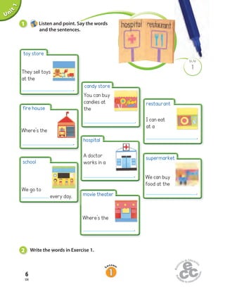 Unit1
6
six
1
BLM
Uninit1Unit1
1 Listen and point. Say the words
and the sentences.
2 Write the words in Exercise 1.
supermarket
We can buy
food at the
restaurant
I can eat
at a
toy store
They sell toys
at the
fire house
Where’s the
school
We go to
every day. movie theater
Where’s the
hospital
A doctor
works in a
candy store
You can buy
candies at
the
.
.
.
.
.
.
.
 