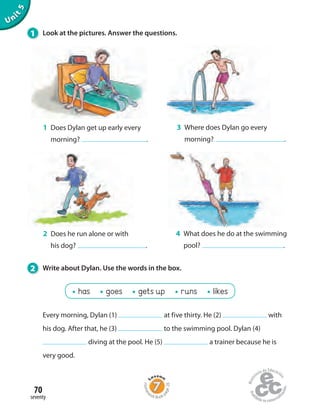 70
seventy
Unit5
1 Does Dylan get up early every
morning? .
Every morning, Dylan (1) at five thirty. He (2) with
his dog. After that, he (3) to the swimming pool. Dylan (4)
diving at the pool. He (5) a trainer because he is
very good.
3 Where does Dylan go every
morning? .
2 Does he run alone or with
his dog? .
4 What does he do at the swimming
pool? .
1 Look at the pictures. Answer the questions.
2 Write about Dylan. Use the words in the box.
has goes gets up runs likes
Homew
ork Book p
age28
 