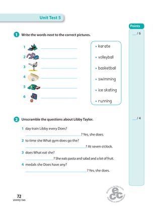 72
seventy-two
karate
volleyball
basketball
swimming
ice skating
running
1 Write the words next to the correct pictures.
2 Unscramble the questions about Libby Taylor.
1 day train Libby every Does?
? Yes, she does.
2 to time she What gym does go the?
? At seven o’clock.
3 does What eat she?
? She eats pasta and salad and a lot of fruit.
4 medals she Does have any?
? Yes, she does.
1
2
3
4
5
6
Unit Test 5
Points
__ / 6
__ / 4
 