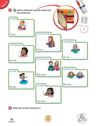 Unit6
76
seventy-six
a sore throat
6
BLM
1 Listen and point. Say the words and
the sentences.
2 Write the words in Exercise 1.
a tummy ache
a fever
a cold
I have .
a toothache
She has .
I have .
He has .
They have .
an earache
We have .
a headache
He has .
a cough
You have .
Homew
ork Book p
age29
 