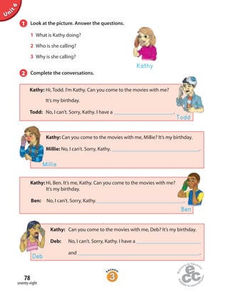 Unit6
78
seventy-eight
1 Look at the picture. Answer the questions.
1 What is Kathy doing?
2 Who is she calling?
3 Why is she calling?
2 Complete the conversations.
Kathy
Kathy: Hi, Ben. It’s me, Kathy. Can you come to the movies with me?
It’s my birthday.
Ben: No, I can’t. Sorry, Kathy. .
Ben
Kathy: Hi, Todd. I’m Kathy. Can you come to the movies with me?
It’s my birthday.
Todd: No, I can’t. Sorry, Kathy. I have a .
Todd
Kathy: Can you come to the movies with me, Millie? It’s my birthday.
Millie: No, I can’t. Sorry, Kathy. .
Millie
Kathy: Can you come to the movies with me, Deb? It’s my birthday.
Deb: No, I can’t. Sorry, Kathy. I have a
and .
Deb
 