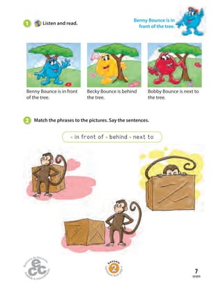 7
seven
Benny Bounce is in front
of the tree.
Becky Bounce is behind
the tree.
Bobby Bounce is next to
the tree.
1 Listen and read.
Benny Bounce is in
front of the tree.
2 Match the phrases to the pictures. Say the sentences.
in front of behind next to
Home
work Book
page4
 