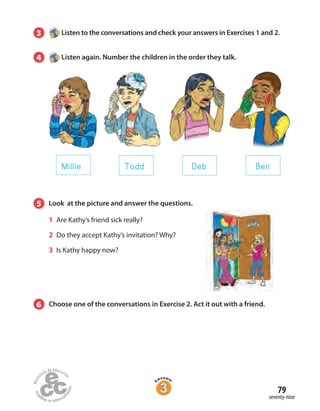 79
seventy-nine
3 Listen to the conversations and check your answers in Exercises 1 and 2.
4 Listen again. Number the children in the order they talk.
5 Look at the picture and answer the questions.
1 Are Kathy’s friend sick really?
2 Do they accept Kathy’s invitation? Why?
3 Is Kathy happy now?
6 Choose one of the conversations in Exercise 2. Act it out with a friend.
Millie Todd Deb Ben
 