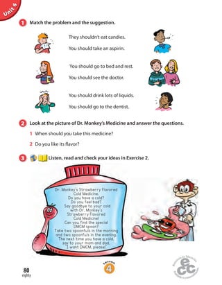 Unit6
80
eighty
1 Match the problem and the suggestion.
They shouldn’t eat candies.
You should take an aspirin.
You should go to bed and rest.
You should see the doctor.
You should drink lots of liquids.
You should go to the dentist.
2 Look at the picture of Dr. Monkey’s Medicine and answer the questions.
1 When should you take this medicine?
2 Do you like its flavor?
3 Listen, read and check your ideas in Exercise 2.
Dr. Monkey’s Strawberry Flavored
Cold Medicine.
Do you have a cold?
Do you feel bad?
Say goodbye to your cold
with Dr. Monkey’s
Strawberry Flavored
Cold Medicine!
Can you find the special
DMCM spoon?
Take two spoonfuls in the morning
and two spoonfuls in the evening.
The next time you have a cold,
say to your mom and dad,
“I want DMCM, please!”
 