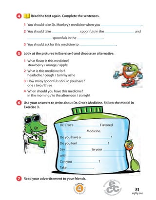 81
4 Read the text again. Complete the sentences.
1 You should take Dr. Monkey’s medicine when you .
2 You should take spoonfuls in the and
spoonfuls in the .
3 You should ask for this medicine to .
5 Look at the pictures in Exercise 6 and choose an alternative.
1 What flavor is this medicine?
strawberry / orange / apple
2 What is this medicine for?
headache / cough / tummy ache
3 How many spoonfuls should you have?
one / two / three
4 When should you have this medicine?
in the morning / in the afternoon / at night
eighty-one
6 Use your answers to write about Dr. Croc’s Medicine. Follow the model in
Exercise 3.
Homew
ork Book p
age30
7 Read your advertisement to your friends.
Dr. Croc’s Flavored
Medicine.
Do you have a ?
Do you feel ?
Say to your
with .
Can you ?
Take .
 