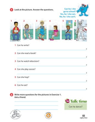 83
eighty-three
1 Look at the picture. Answer the questions.
1 Can he write?
?
2 Can she read a book?
?
3 Can he watch television?
?
4 Can she play soccer?
?
5 Can she hop?
?
6 Can he eat?
?
Can he / she
go to school?
Yes, he / she can.
No, he / she can’t.
2 Write more questions for the pictures in Exercise 1.
Ask a friend.
1 3 4 5 62
Homew
ork Book p
age32
Can he dance?
 