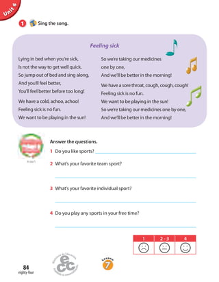 Unit6
84
eighty-four
1 Sing the song.
Lying in bed when you’re sick,
Is not the way to get well quick.
So jump out of bed and sing along,
And you’ll feel better,
You’ll feel better before too long!
We have a cold, achoo, achoo!
Feeling sick is no fun.
We want to be playing in the sun!
So we’re taking our medicines
one by one,
And we’ll be better in the morning!
We have a sore throat, cough, cough, cough!
Feeling sick is no fun.
We want to be playing in the sun!
So we’re taking our medicines one by one,
And we’ll be better in the morning!
Feeling sick
to Unit 5
Answer the questions.
1 Do you like sports?
2 What’s your favorite team sport?
3 What’s your favorite individual sport?
4 Do you play any sports in your free time?
1 2 - 3 4
 