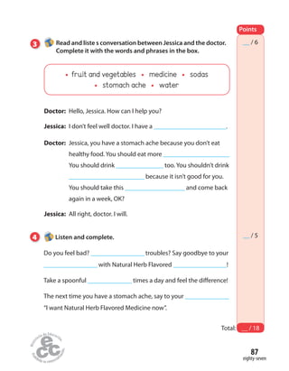 87
eighty-seven
Points
Total: __ / 18
__ / 6
__ / 5
3 Read and liste s conversation between Jessica and the doctor.
Complete it with the words and phrases in the box.
Doctor: Hello, Jessica. How can I help you?
Jessica: I don’t feel well doctor. I have a _______________________.
Doctor: Jessica, you have a stomach ache because you don’t eat
healthy food. You should eat more _____________________
You should drink _______________ too. You shouldn’t drink
________________________ because it isn’t good for you.
You should take this ___________________ and come back
again in a week, OK?
Jessica: All right, doctor. I will.
4 Listen and complete.
Do you feel bad? _________________ troubles? Say goodbye to your
_________________ with Natural Herb Flavored _________________!
Take a spoonful ______________ times a day and feel the difference!
The next time you have a stomach ache, say to your ______________
“I want Natural Herb Flavored Medicine now”.
fruit and vegetables medicine sodas
stomach ache water
 