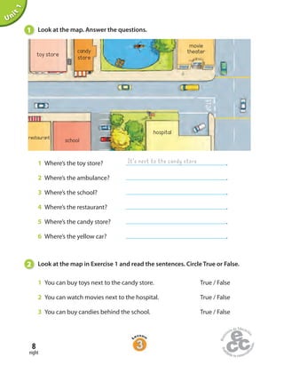 8
eight
1 Where’s the toy store? .
2 Where’s the ambulance? .
3 Where’s the school? .
4 Where’s the restaurant? .
5 Where’s the candy store? .
6 Where’s the yellow car? .
Unit1
1 Look at the map. Answer the questions.
restaurant school
hospital
toy store
movie
theatercandy
store
It’s next to the candy store
2 Look at the map in Exercise 1 and read the sentences. Circle True or False.
1 You can buy toys next to the candy store. True / False
2 You can watch movies next to the hospital. True / False
3 You can buy candies behind the school. True / False
 