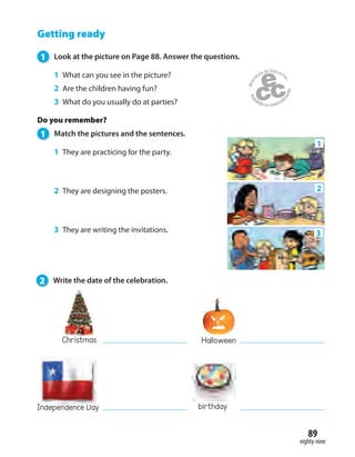 eighty-nine
89
Getting ready
1 Look at the picture on Page 88. Answer the questions.
1 What can you see in the picture?
2 Are the children having fun?
3 What do you usually do at parties?
Do you remember?
1 Match the pictures and the sentences.
1 They are practicing for the party.
2 They are designing the posters.
3 They are writing the invitations.
Halloween
Independence Day
1
3
2
2 Write the date of the celebration.
Christmas
birthday
 