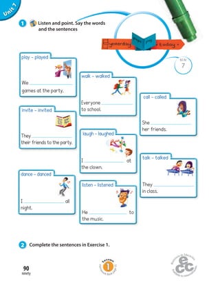 Unit1
90
ninety
Uninit1Unit7
7
BLM
1 Listen and point. Say the words
and the sentences
2 Complete the sentences in Exercise 1.
play - played
We
games at the party.
invite - invited
They
their friends to the party.
dance - danced
I all
night.
walk - walked
Everyone
to school.
laugh - laughed
I at
the clown.
listen - listened
He to
the music.
call - called
She
her friends.
talk - talked
They
in class.
Homew
ork Book p
age35
 