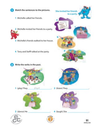 91
ninety-one
1 (play) They .
a
played
c
b
d
2 (listen) They .
4 (laugh) She .3 (dance) He .
1 Michelle called her friends.
2 Michelle invited her friends to a party.
3 Michelle’s friends walked to her house.
4 Tony and Steffi talked at the party.
She invited her friends
to a party.
1 Match the sentences to the pictures.
2 Write the verbs in the past.
Homew
ork Book p
age36
 