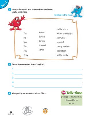 92
ninety-two
Unit7
to the store.
with a pretty girl.
to music.
baseball.
to my teacher.
basketball.
at the party.
I
You
He
She
We
You
They
1 .
2 .
3 .
4 .
5 .
walked
played
danced
listened
talked
I walked to the store.
1 Match the words and phrases from the box to
make sentences.
2 Write five sentences from Exercise 1.
3 Compare your sentences with a friend.
I talked to my teacher.
I listened to my
teacher.
 