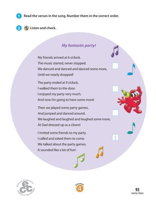 93
ninety-three
1 Read the verses in the song. Number them in the correct order.
2 Listen and check.
My friends arrived at 6 o’clock.
The music started, never stopped.
We danced and danced and danced some more,
Until we nearly dropped!
The party ended at 9 o’clock.
I walked them to the door.
I enjoyed my party very much,
And now I’m going to have some more!
Then we played some party games,
And jumped and danced around.
We laughed and laughed and laughed some more,
At Dad dressed up as a clown!
I invited some friends to my party.
I called and asked them to come.
We talked about the party games,
It sounded like a lot of fun!
1
My fantastic party!
 
