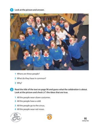 95
ninety-five
1 Look at the picture and answer.
1 Where are these people?
2 What do they have in common?
3 Why?
2 Read the title of the text on page 96 and guess what the celebration is about.
Look at the picture and check (✓) the ideas that are true.
1 All the people wear clown costumes.
2 All the people have a cold.
3 All the people go to the circus.
4 All the people wear red noses.
 