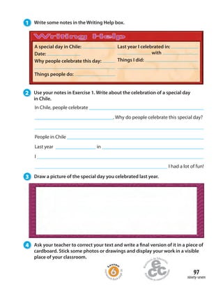 97
ninety-seven
1 Write some notes in the Writing Help box.
3 Draw a picture of the special day you celebrated last year.
4 Ask your teacher to correct your text and write a final version of it in a piece of
cardboard. Stick some photos or drawings and display your work in a visible
place of your classroom.
A special day in Chile:
Date:
Why people celebrate this day:
Things people do:
Last year I celebrated in:
with
Things I did:
In Chile, people celebrate
_________________________________. Why do people celebrate this special day?
People in Chile
Last year _________________ in
I
I had a lot of fun!
2 Use your notes in Exercise 1. Write about the celebration of a special day
in Chile.
Homew
ork Book p
age38
 