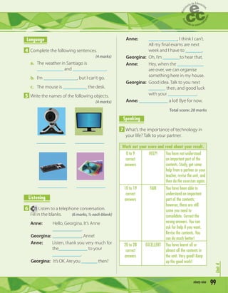 99xxxxxxxxxxx
Unit3
Language
4 Complete the following sentences.
(4 marks)
a. The weather in Santiago is
___________ and ______________.
b. I’m ______________, but I can’t go.
c. The mouse is __________ the desk.
5 Write the names of the following objects.
(4 marks)
_____________ _____________
_____________ _____________
Listening
6 71 Listen to a telephone conversation.
Fill in the blanks. (6 marks, ½ each blank)
Anne: Hello, Georgina. It’s Anne
____________.
Georgina: ____________, Anne!
Anne: Listen, thank you very much for
the____________ to your
____________.
Georgina: It’s OK. Are you _______ then?
Anne: ____________, I think I can’t.
All my ﬁnal exams are next
week and I have to _______.
Georgina: Oh, I’m _______to hear that.
Anne: Hey, when the ___________
are over, we can organise
something here in my house.
Georgina: Good idea. Talk to you next
_______ then, and good luck
with your ____________.
Anne: ____________ a lot! Bye for now.
Total score: 28 marks
Speaking
7 What’s the importance of technology in
your life? Talk to your partner.
Work out your score and read about your result.
0 to 9
correct
answers
HELP! You have not understood
an important part of the
contents. Study, get some
help from a partner or your
teacher, revise the unit, and
then do the exercises again.
10 to 19
correct
answers
FAIR You have been able to
understand an important
part of the contents;
however, there are still
some you need to
consolidate. Correct the
wrong answers. You can
ask for help if you want.
Revise the contents. You
can do much better!
20 to 28
correct
answers
EXCELLENT You have learnt all or
almost all the contents in
the unit. Very good! Keep
up the good work!
Unit4
99ninety-nine
 