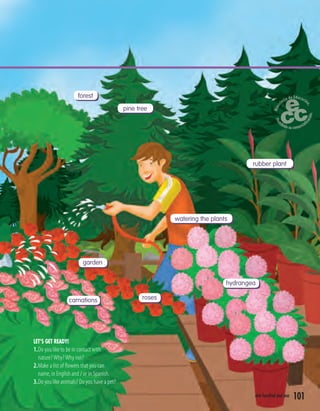 101one hundred and one
LET’S GET READY!
1.Do you like to be in contact with
nature?Why?Why not?
2.Make a list of ﬂowers that you can
name, in English and / or in Spanish.
3.Do you like animals? Do you have a pet?
forest
pine tree
rubber plant
watering the plants
garden
rosescarnations
hydrangea
 