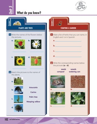 Unit5
What do you know?
102 one hundred and two
PLANTS AND TREES
Lesson1
1 Write the names of the ﬂowers below
the pictures.
a. b.
c. d.
2 Match the pictures to the names of
the plants.
a.
b.
c.
d.
Araucaria
Cactus
Palm tree
Weeping willow
STARTING A GARDEN
Lesson2
1 Make a list of herbs that you can name, in
English and / or in Spanish
a. .
b. .
c. .
d. .
2 Write the corresponding names below
the pictures (a – d).
seeds weeds
compost watering can
a.
c.
b.
d.
 