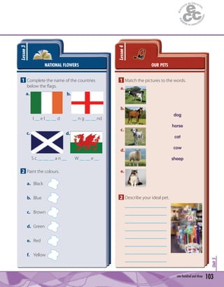 103one hundred and three
Unit5
NATIONAL FLOWERS
Lesson3
1 Complete the name of the countries
below the ﬂags.
a. b.
c. d.
I __ e l __ __ d
S c __ __ __ a n __
__ n g __ __ nd
W __ __ e __
2 Paint the colours.
a. Black
b. Blue
c. Brown
d. Green
e. Red
f. Yellow
OUR PETS
Lesson4
1 Match the pictures to the words.
dog
horse
cat
cow
sheep
2 Describe your ideal pet.
a.
b.
c.
d.
e.
 