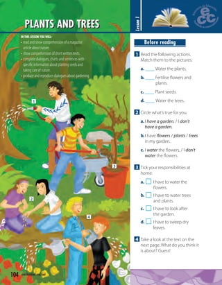 1
2
3
4
PLANTS AND TREES
104 one hundred and four
Lesson1
Before reading
1 Read the following actions.
Match them to the pictures.
a. ____ Water the plants.
b. ____ Fertilise ﬂowers and
plants.
c. ____ Plant seeds.
d. ____ Water the trees.
2 Circle what’s true for you.
a.I have a garden. / I don't
have a garden.
b.I have flowers / plants / trees
in my garden.
c. I water the ﬂowers. / I don't
water the ﬂowers.
3 Tick your responsibilities at
home:
a. I have to water the
ﬂowers.
b. I have to water trees
and plants.
c. I have to look after
the garden.
d. I have to sweep dry
leaves.
4 Take a look at the text on the
next page. What do you think it
is about? Guess!
IN THIS LESSON YOU WILL:
• read and show comprehension of a magazine
article about nature.
• show comprehension of short written texts.
• complete dialogues, charts and sentences with
speciﬁc information about planting seeds and
taking care of nature.
• produce and reproduce dialogues about gardening.
 