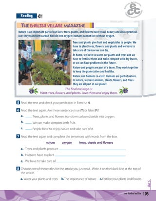 105one hundred and five
Unit5
Reading
5 Read the text and check your prediction in Exercise 4.
6 Read the text again. Are these sentences true (T) or false (F)?
a. ____ Trees, plants and ﬂowers transform carbon dioxide into oxygen.
b. ____ We can make compost with fruit.
c. ____ People have to enjoy nature and take care of it.
7 Read the text again and complete the sentences with words from the box.
nature oxygen trees, plants and flowers
a. Trees and plants produce .
b. Humans have to plant .
c. We have to take care of .
8 Choose one of these titles for the article you just read. Write it on the blank line at the top of
the article.
a. Water your plants and trees b.The importance of nature c.Fertilise your plants and ﬂowers
Trees and plants give fruit and vegetables to people. We
have to plant trees, flowers, and plants and we have to
take care of them or we can die.
At home, we have to water our plants and trees and we
have to fertilise them and make compost with dry leaves,
or we can have problems in the future.
Nature and people are part of a team. They work together
to keep the planet alive and healthy.
Nature and humans co-exist. Humans are part of nature.
In nature, we have animals, plants, flowers, and trees.
They are all part of our planet.
Nature is an important part of our lives; trees, plants, and flowers have visual beauty and also a practical
use: they transform carbon dioxide into oxygen; humans cannot live without oxygen.
The final message is:
Plant trees, flowers, and plants. Love them and enjoy them.
THE ENGLISH VILLAGE MAGAZINETHE ENGLISH VILLAGE MAGAZINE
77
 
