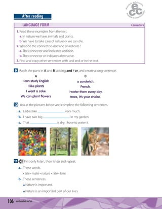 106 one hundred and six
After reading
1.Read these examples from the text.
a.In nature we have animals and plants.
b.We have to take care of nature or we can die.
2.What do the connectors and and or indicate?
a.The connector and indicates addition.
b.The connector or indicates alternative.
3.Find and copy other sentences with and and or in the text.
LANGUAGE FORM Connectors
9 Match the parts in A and B, adding and / or, and create a long sentence.
I can study English
I like plants
I want a coke
We can plant flowers
a sandwich.
French.
I water them every day.
trees, it’s your choice.
A B
10 Look at the pictures below and complete the following sentences.
a. Ladies like very much.
b. I have two big in my garden.
c. That is dry. I have to water it.
11 78 First only listen, then listen and repeat.
a. These words.
• late • mate • nature • rate • take
b. These sentences.
Nature is important.
Nature is an important part of our lives.
 