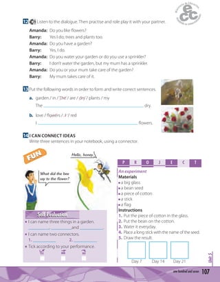 107one hundred and seven
Unit5
12 79 Listen to the dialogue. Then practise and role play it with your partner.
Amanda: Do you like ﬂowers?
Barry: Yes I do; trees and plants too.
Amanda: Do you have a garden?
Barry: Yes, I do.
Amanda: Do you water your garden or do you use a sprinkler?
Barry: I don’t water the garden, but my mum has a sprinkler.
Amanda: Do you or your mum take care of the garden?
Barry: My mum takes care of it.
13 Put the following words in order to form and write correct sentences.
a. garden / in / The / are / dry / plants / my
The dry.
b. love / ﬂowers / I / red
I ﬂowers.
14 I CAN CONNECT IDEAS
Write three sentences in your notebook, using a connector.
Self EvaluationSelf Evaluation
I can name three things in a garden.
_________, _________and __________.
I can name two connectors.
1. __________ 2. __________
Tick according to your performance.
YES MM NO
Hello, honey.
What did the bee
say to the flower?
P R O E C TJ
An experiment
Materials
a big glass
a bean seed
a piece of cotton
a stick
a ﬂag
Instructions
1. Put the piece of cotton in the glass.
2. Put the bean on the cotton.
3. Water it everyday.
4. Place a long stick with the name of the seed.
5. Draw the result.
Day 7 Day 14 Day 21
FUN
FUN
 