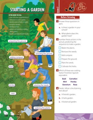 108 one hundred and eight
STARTING A GARDEN
Lesson2
Before listening
1 Answer these questions in
pairs.
a. Is there a garden in your
school?
b. What plants does this
garden have?
2 Number these actions in the
picture, predicting the
sequence to make a garden.
Water the plants.
Remove the weeds.
Add compost.
Prepare the ground.
Plant the seeds.
Cultivate the herbs.
3 Which of these are cooking
herbs? Find their Spanish
equivalent.
Basil Carnation
Mint Parsley
Geranium Rose
4 Predict. What is the listening
text about?
a. A friends’s garden.
b. A herb garden.
c. A botanical garden.
preparing the ground
removing the ground
adding compost
planting the seeds
watering the plants
basil
parsley
mint
IN THIS LESSON YOU WILL:
• listen and show comprehension of
instructions to start a garden.
• identify names of herbs in English.
• recognise cognates.
• identify numbers.
• produce and reproduce a dialogue
about gardens.
• Identify and repeat English sounds.
 