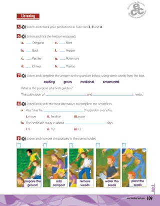 109one hundred and nine
Unit5
Listening
5 80 Listen and check your predictions in Exercises 2, 3 and 4.
6 80 Listen and tick the herbs mentioned.
a. Oregano e. Mint
b. Basil f. Pepper
c. Parsley g. Rosemary
d. Chives h. Thyme
7 80 Listen and complete the answer to the question below, using some words from the box.
cooking green medicinal ornamental
What is the purpose of a herb garden?
The cultivation of and herbs.
8 80 Listen and circle the best alternative to complete the sentences.
a. You have to the garden everyday.
i. move ii. fertilise iii.water
b. The herbs are ready in about days.
i. 9 ii. 10 iii.12
9 80 Listen and number the pictures in the correct order.
prepare the
ground
remove
weeds
water the
seeds
add
compost
plant the
seeds
 