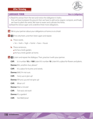 110 one hundred and ten
After listening
LANGUAGE FORM Have to (obligations)
1.Read this extract from the text and notice the obligation in italics.
First, we have to prepare the ground, then we have to add some organic compost, and ﬁnally
we have to plant the seeds. We have to water and cultivate the herbs.
2.Read the extract again and underline three more obligations.
10 Talk to your partner about your obligations at home or at school.
11 81 First only listen, and then listen again and repeat.
a. These words.
• he • herb • high • home • how • house
b. These sentences.
He has a herb garden.
He has a herb garden at home.
12 82 Listen and repeat the dialogue. Then, practise it with your partner.
Cliff: Is it number 10 or 100! Listen! It’s number 10. Listen! It’s a place for ﬂowers and plants.
Donna:Mm, another clue, please?
Cliff: It’s a place for bushes and weeds.
Donna:Well, I’m not sure.
Cliff: Hurry up or give up!
Donna: I’ll hurry up and not give up!
Cliff: What is it?
Donna: Wait a minute!
Cliff: Tick tock, tick tock!
Donna:It’s a garden!
Cliff: Yes! Well done!
 