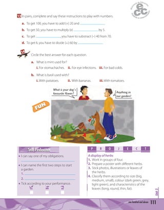 Unit5
111one hundred and eleven
13 In pairs, complete and say these instructions to play with numbers.
a. To get 100, you have to add (+) 20 and .
b. To get 50, you have to multiply (x) by 5.
c. To get , you have to substract (–) 40 from 70.
d. To get 6, you have to divide ( ) 60 by .
14
Circle the best answer for each question.
a. What is mint used for?
i. For stomachaches. ii. For eye infections. iii. For bad colds.
b. What is basil used with?
i. With potatoes. ii. With bananas. iii.With tomatoes.
P R O E C TJ
A display of herbs
1. Work in groups of four.
2. Prepare a poster with diﬀerent herbs.
3. Stick photos, illustrations or leaves of
the herbs.
4. Classify them according to size (big,
medium, small), colour (dark green, grey,
light green), and characteristics of the
leaves (long, round, thin, fat).
Self EvaluationSelf Evaluation
I can say one of my obligations.
I can name the ﬁrst two steps to start
a garden.
1.
2.
Tick according to your performance.
YES MM NO
What is your dog's
favourite flower? Anything in
our garden!
FUN
FUN
 